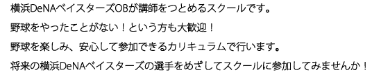 横浜DeNAベイスターズOBが講師をつとめるスクールです。野球をやったことがない！という方も大歓迎！野球を楽しみ、安心して参加できるカリキュラムで行います。将来の横浜DeNAベイスターズの選手をめざしてスクールに参加してみませんか！