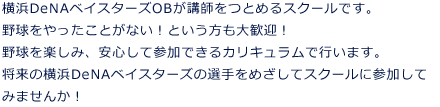 横浜DeNAベイスターズOBが講師をつとめるスクールです。野球をやったことがない！という方も大歓迎！野球を楽しみ、安心して参加できるカリキュラムで行います。将来の横浜DeNAベイスターズの選手をめざしてスクールに参加してみませんか！