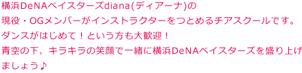 横浜DeNAベイスターズオフィシャルチアチームdiana（ディアーナ）の現役・OGメンバーがインストラクターをつとめるチアスクールです。ダンスがはじめて！という方も大歓迎！青空の下、キラキラの笑顔で一緒に横浜DeNAベイスターズを盛り上げましょう♪